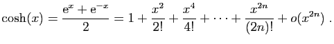 $\displaystyle \cosh(x)=\frac{\mathrm{e}^x+\mathrm{e}^{-x}}{2} =
1+\frac{x^2}{2!}+\frac{x^4}{4!}+\cdots
+\frac{x^{2n}}{(2n)!}+o(x^{2n})\;.
$