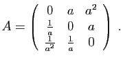 $\displaystyle A=\left(\begin{array}{ccc}
0&a&a^2\\
\frac{1}{a}&0&a\\
\frac{1}{a^2}&\frac{1}{a}&0\end{array}\right)\;.
$