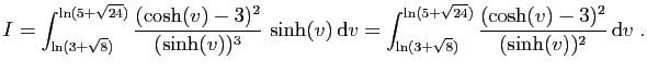 $\displaystyle I=\int_{\ln( 3+\sqrt{8})}^{\ln(5+\sqrt{24})}
\frac{(\cosh(v)-3)^2...
...rt{8})}^{\ln(5+\sqrt{24})}
\frac{(\cosh(v)-3)^2}{(\sinh(v))^2} \mathrm{d}v\;.
$